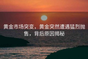 黃金市場突變，黃金突然遭遇猛烈拋售，背后原因揭秘