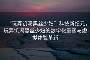 “玩弄饑渴黑絲少婦”科技新紀(jì)元，玩弄饑渴黑絲少婦的數(shù)字化重塑與虛擬體驗(yàn)革新