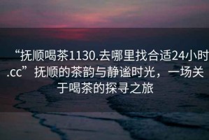 “撫順喝茶1130.去哪里找合適24小時(shí).cc”撫順的茶韻與靜謐時(shí)光，一場關(guān)于喝茶的探尋之旅