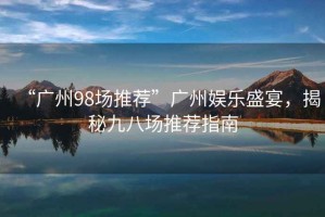 “廣州98場推薦”廣州娛樂盛宴，揭秘九八場推薦指南