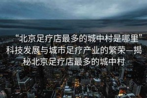 “北京足療店最多的城中村是哪里”科技發(fā)展與城市足療產(chǎn)業(yè)的繁榮—揭秘北京足療店最多的城中村