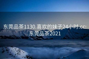 東莞品茶1130.喜歡的妹子24小時(shí).cc:東莞品茶2021