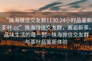 “珠海微信交友群1130.24小時(shí)品鑒新茶葉.cc”珠海微信交友群，邂逅新茶，品味生活的每一刻—珠海微信交友群與茶葉品鑒新體驗(yàn)