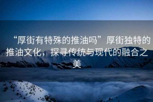 “厚街有特殊的推油嗎”厚街獨特的推油文化，探尋傳統(tǒng)與現(xiàn)代的融合之美