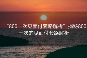 “800一次見面付套路解析”揭秘800一次的見面付套路解析