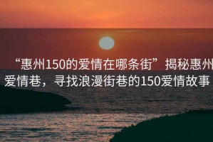 “惠州150的愛情在哪條街”揭秘惠州愛情巷，尋找浪漫街巷的150愛情故事