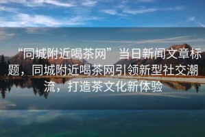 “同城附近喝茶網(wǎng)”當日新聞文章標題，同城附近喝茶網(wǎng)引領新型社交潮流，打造茶文化新體驗