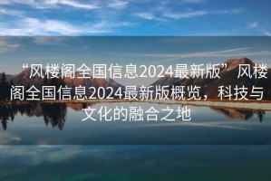 “風(fēng)樓閣全國信息2024最新版”風(fēng)樓閣全國信息2024最新版概覽，科技與文化的融合之地