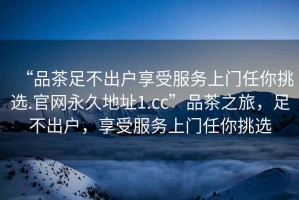 “品茶足不出戶享受服務(wù)上門任你挑選.官網(wǎng)永久地址1.cc”品茶之旅，足不出戶，享受服務(wù)上門任你挑選