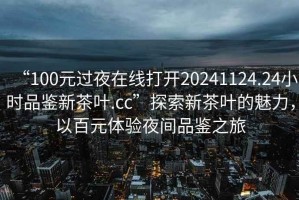 “100元過夜在線打開20241124.24小時品鑒新茶葉.cc”探索新茶葉的魅力，以百元體驗夜間品鑒之旅