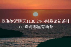 珠海附近聊天1130.24小時品鑒新茶葉.cc:珠海哪里有新茶