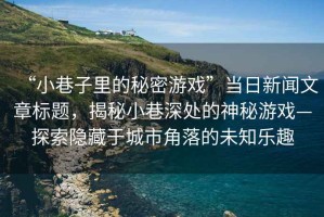 “小巷子里的秘密游戲”當(dāng)日新聞文章標(biāo)題，揭秘小巷深處的神秘游戲—探索隱藏于城市角落的未知樂趣