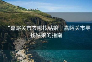 “嘉峪關市去哪找姑娘”嘉峪關市尋找姑娘的指南