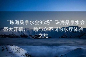 “珠海桑拿水會(huì)95場(chǎng)”珠海桑拿水會(huì)盛大開(kāi)幕，一場(chǎng)與眾不同的水療體驗(yàn)之旅