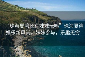 “珠海夏灣還有妹妹玩嗎”珠海夏灣娛樂新風(fēng)尚，妹妹參與，樂趣無窮