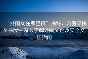 “外圍女在哪里找”揭秘，如何尋找外圍女—深入了解外圍文化及安全交往指南