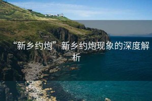 “新鄉(xiāng)約炮”新鄉(xiāng)約炮現(xiàn)象的深度解析