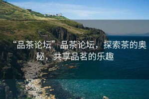 “品茶論壇”品茶論壇，探索茶的奧秘，共享品茗的樂趣