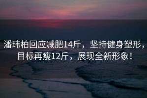潘瑋柏回應減肥14斤，堅持健身塑形，目標再瘦12斤，展現(xiàn)全新形象！