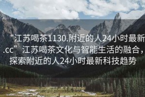 “江蘇喝茶1130.附近的人24小時(shí)最新.cc”江蘇喝茶文化與智能生活的融合，探索附近的人24小時(shí)最新科技趨勢(shì)