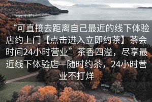 “可直接去距離自己最近的線下體驗(yàn)店約上門【點(diǎn)擊進(jìn)入立即約茶】茶會(huì)時(shí)間24小時(shí)營(yíng)業(yè)”茶香四溢，盡享最近線下體驗(yàn)店—隨時(shí)約茶，24小時(shí)營(yíng)業(yè)不打烊