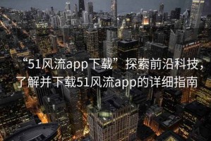 “51風(fēng)流app下載”探索前沿科技，了解并下載51風(fēng)流app的詳細(xì)指南