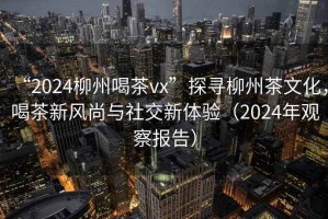 “2024柳州喝茶vx”探尋柳州茶文化，喝茶新風(fēng)尚與社交新體驗(yàn)（2024年觀察報(bào)告）