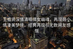 王祖賢深情清唱倩女幽魂，再現(xiàn)聶小倩凄美夢境，經(jīng)典再現(xiàn)引無數(shù)網(wǎng)友感慨