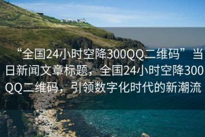 “全國24小時空降300QQ二維碼”當(dāng)日新聞文章標(biāo)題，全國24小時空降300QQ二維碼，引領(lǐng)數(shù)字化時代的新潮流
