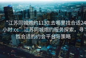 “江蘇同城炮約1130.去哪里找合適24小時.cc”江蘇同城炮約服務探索，尋找合適的約會平臺與策略