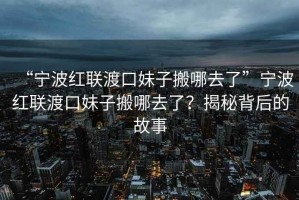 “寧波紅聯(lián)渡口妹子搬哪去了”寧波紅聯(lián)渡口妹子搬哪去了？揭秘背后的故事