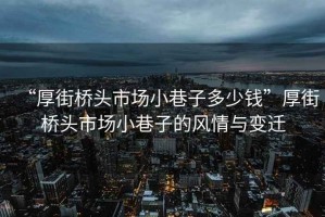 “厚街橋頭市場小巷子多少錢”厚街橋頭市場小巷子的風(fēng)情與變遷