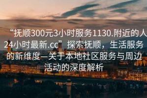 “撫順300元3小時服務1130.附近的人24小時最新.cc”探索撫順，生活服務的新維度—關于本地社區(qū)服務與周邊活動的深度解析