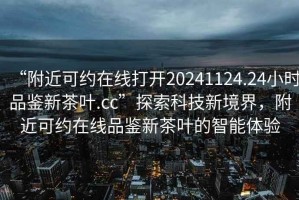 “附近可約在線打開20241124.24小時(shí)品鑒新茶葉.cc”探索科技新境界，附近可約在線品鑒新茶葉的智能體驗(yàn)