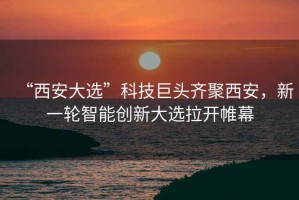 “西安大選”科技巨頭齊聚西安，新一輪智能創(chuàng)新大選拉開帷幕