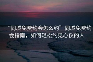 “同城免費(fèi)約會(huì)怎么約”同城免費(fèi)約會(huì)指南，如何輕松約見心儀的人