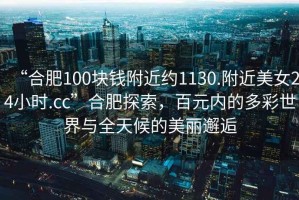 “合肥100塊錢附近約1130.附近美女24小時(shí).cc”合肥探索，百元內(nèi)的多彩世界與全天候的美麗邂逅