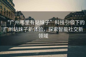 “廣州哪里有站妹子”科技引領(lǐng)下的廣州站妹子新體驗(yàn)，探索智能社交新領(lǐng)域