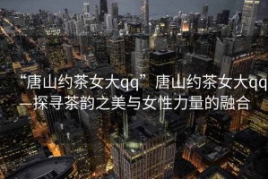 “唐山約茶女大qq”唐山約茶女大qq—探尋茶韻之美與女性力量的融合