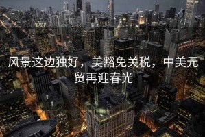 風(fēng)景這邊獨(dú)好，美豁免關(guān)稅，中美元貿(mào)再迎春光