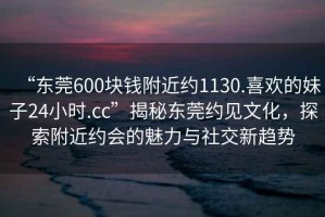 “東莞600塊錢附近約1130.喜歡的妹子24小時.cc”揭秘東莞約見文化，探索附近約會的魅力與社交新趨勢