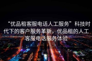 “優(yōu)品租客服電話人工服務(wù)”科技時代下的客戶服務(wù)革新，優(yōu)品租的人工客服電話服務(wù)體驗