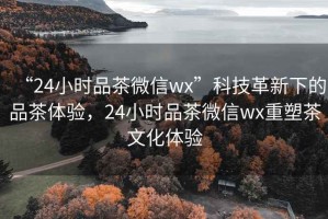 “24小時品茶微信wx”科技革新下的品茶體驗(yàn)，24小時品茶微信wx重塑茶文化體驗(yàn)