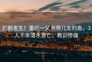悲劇發(fā)生！重慶一父親帶兒女釣魚，3人不幸落水身亡，教訓(xùn)慘痛