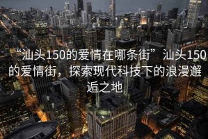 “汕頭150的愛情在哪條街”汕頭150的愛情街，探索現(xiàn)代科技下的浪漫邂逅之地