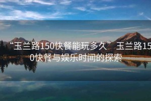 “玉蘭路150快餐能玩多久”玉蘭路150快餐與娛樂(lè)時(shí)間的探索