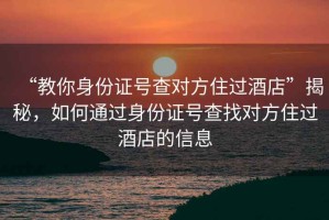 “教你身份證號查對方住過酒店”揭秘，如何通過身份證號查找對方住過酒店的信息
