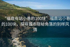 “福鼎有站小巷的100塊”福鼎站小巷的100塊，探尋城市隱秘角落的別樣風(fēng)情
