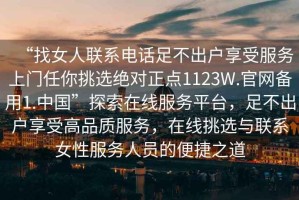 “找女人聯(lián)系電話足不出戶享受服務(wù)上門任你挑選絕對正點(diǎn)1123W.官網(wǎng)備用1.中國”探索在線服務(wù)平臺，足不出戶享受高品質(zhì)服務(wù)，在線挑選與聯(lián)系女性服務(wù)人員的便捷之道