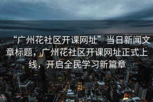 “廣州花社區(qū)開課網(wǎng)址”當(dāng)日新聞文章標(biāo)題，廣州花社區(qū)開課網(wǎng)址正式上線，開啟全民學(xué)習(xí)新篇章